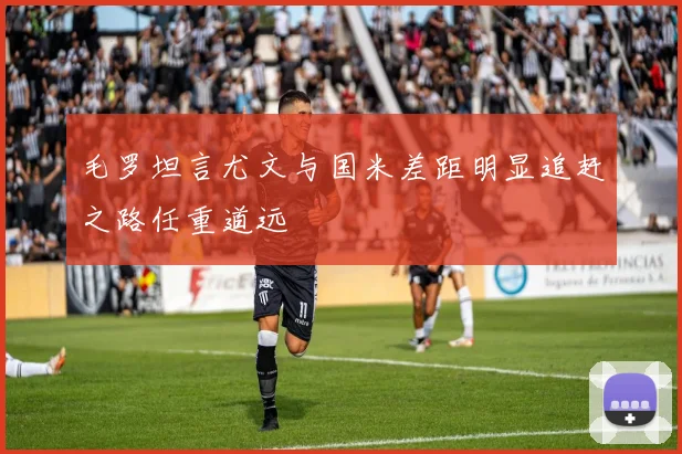 毛罗坦言尤文与国米差距明显追赶之路任重道远