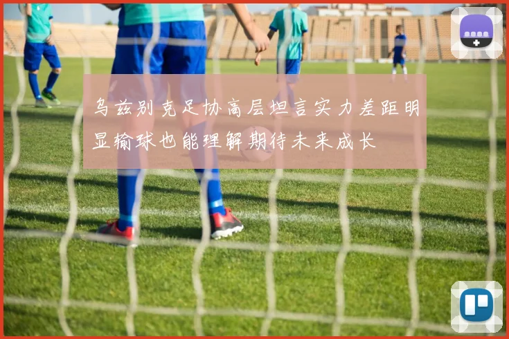 乌兹别克足协高层坦言实力差距明显输球也能理解期待未来成长