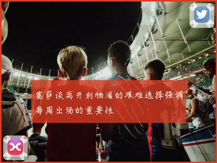 宽萨谈离开利物浦的艰难选择强调每周出场的重要性