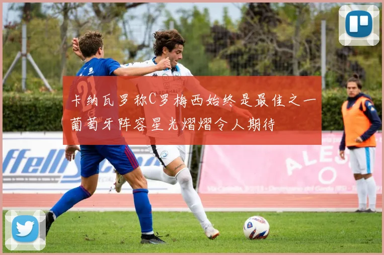 卡纳瓦罗称C罗梅西始终是最佳之一葡萄牙阵容星光熠熠令人期待