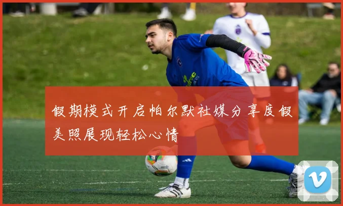 假期模式开启帕尔默社媒分享度假美照展现轻松心情