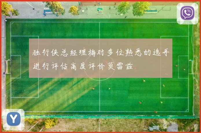 独行侠总经理梅对多位熟悉的选手进行评估高度评价莫雷兹