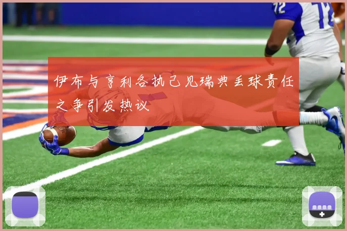 伊布与亨利各执己见瑞典丢球责任之争引发热议