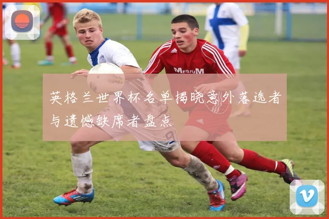 英格兰世界杯名单揭晓意外落选者与遗憾缺席者盘点