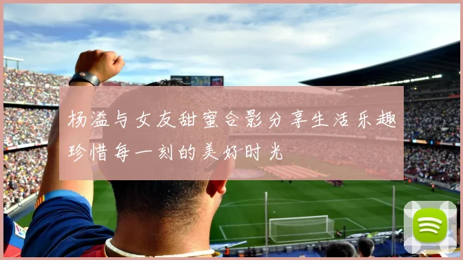 杨溢与女友甜蜜合影分享生活乐趣珍惜每一刻的美好时光