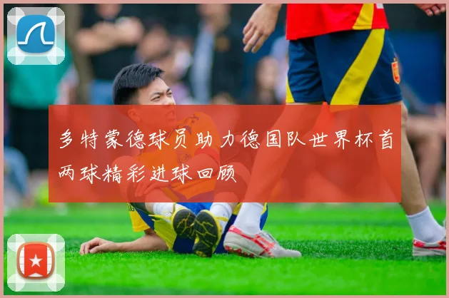 多特蒙德球员助力德国队世界杯首两球精彩进球回顾